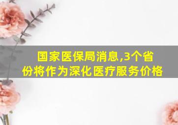 国家医保局消息,3个省份将作为深化医疗服务价格