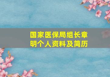 国家医保局组长章明个人资料及简历