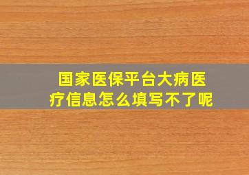 国家医保平台大病医疗信息怎么填写不了呢