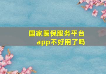 国家医保服务平台app不好用了吗