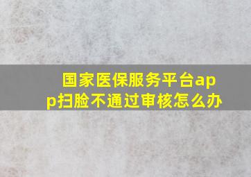 国家医保服务平台app扫脸不通过审核怎么办