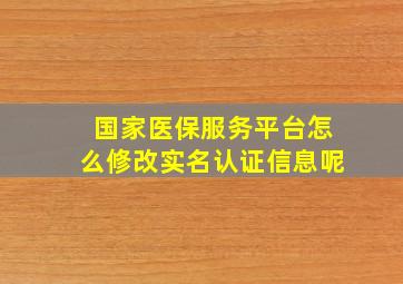 国家医保服务平台怎么修改实名认证信息呢