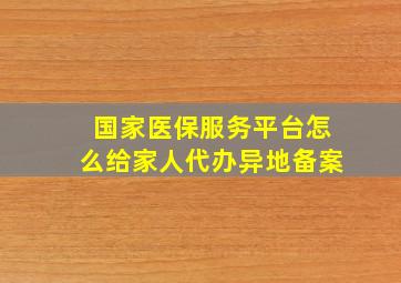 国家医保服务平台怎么给家人代办异地备案