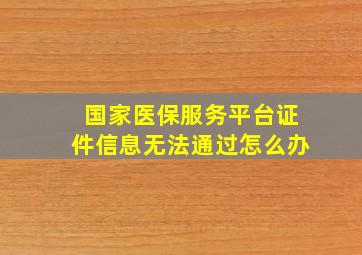 国家医保服务平台证件信息无法通过怎么办