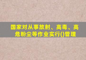 国家对从事放射、高毒、高危粉尘等作业实行()管理