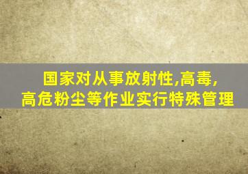 国家对从事放射性,高毒,高危粉尘等作业实行特殊管理