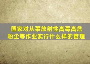 国家对从事放射性高毒高危粉尘等作业实行什么样的管理