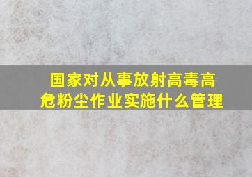 国家对从事放射高毒高危粉尘作业实施什么管理