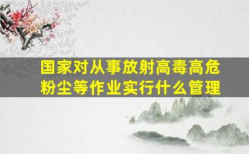 国家对从事放射高毒高危粉尘等作业实行什么管理