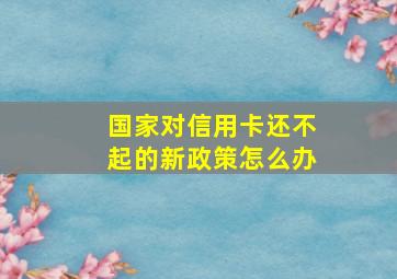 国家对信用卡还不起的新政策怎么办