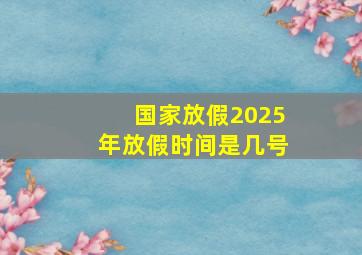 国家放假2025年放假时间是几号