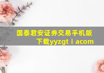 国泰君安证券交易手机版下载yyzgtⅰacom