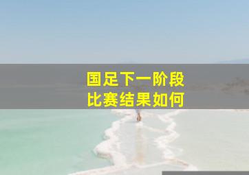 国足下一阶段比赛结果如何