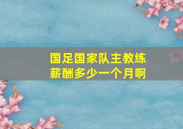 国足国家队主教练薪酬多少一个月啊