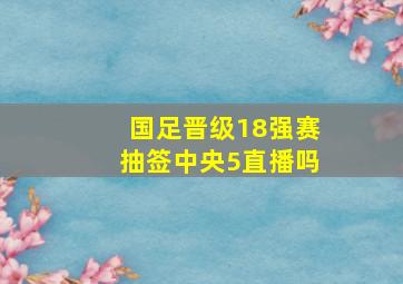 国足晋级18强赛抽签中央5直播吗