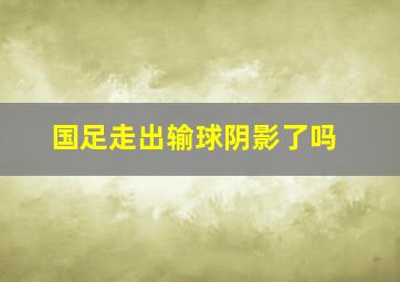 国足走出输球阴影了吗