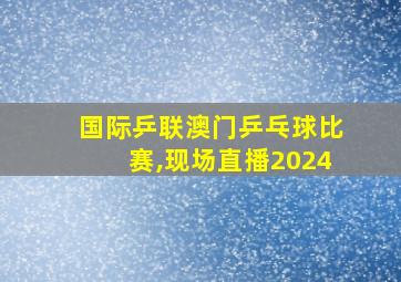 国际乒联澳门乒乓球比赛,现场直播2024