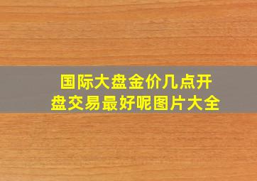 国际大盘金价几点开盘交易最好呢图片大全