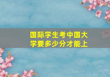 国际学生考中国大学要多少分才能上