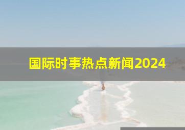 国际时事热点新闻2024