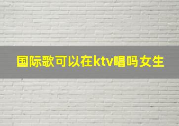 国际歌可以在ktv唱吗女生