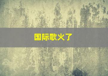 国际歌火了