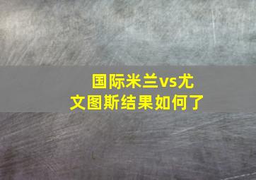 国际米兰vs尤文图斯结果如何了