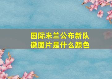 国际米兰公布新队徽图片是什么颜色