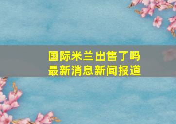 国际米兰出售了吗最新消息新闻报道