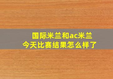 国际米兰和ac米兰今天比赛结果怎么样了