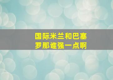 国际米兰和巴塞罗那谁强一点啊