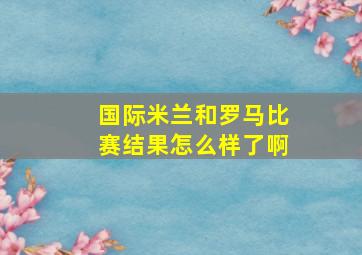 国际米兰和罗马比赛结果怎么样了啊