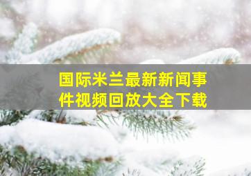 国际米兰最新新闻事件视频回放大全下载