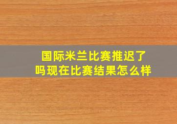 国际米兰比赛推迟了吗现在比赛结果怎么样