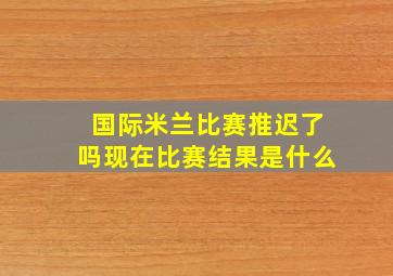 国际米兰比赛推迟了吗现在比赛结果是什么