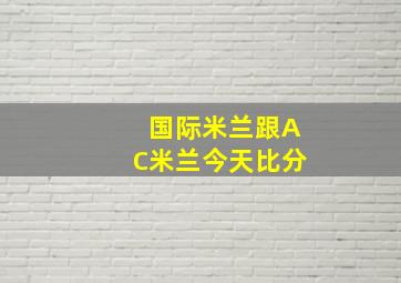 国际米兰跟AC米兰今天比分