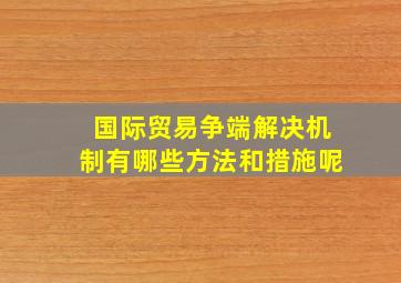 国际贸易争端解决机制有哪些方法和措施呢