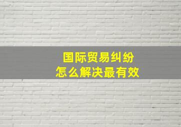 国际贸易纠纷怎么解决最有效