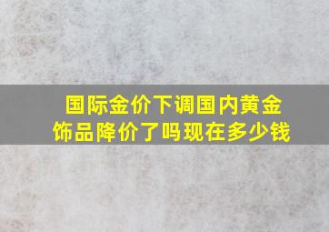 国际金价下调国内黄金饰品降价了吗现在多少钱