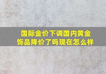 国际金价下调国内黄金饰品降价了吗现在怎么样