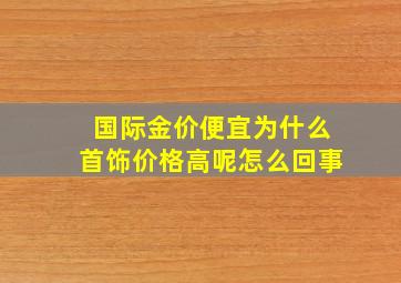 国际金价便宜为什么首饰价格高呢怎么回事