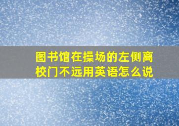 图书馆在操场的左侧离校门不远用英语怎么说