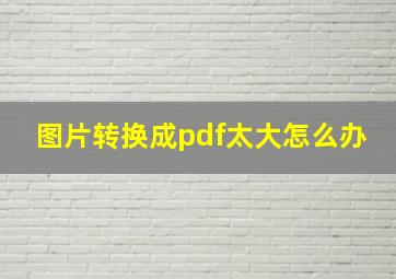 图片转换成pdf太大怎么办