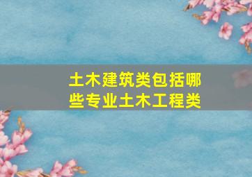 土木建筑类包括哪些专业土木工程类