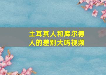 土耳其人和库尔德人的差别大吗视频