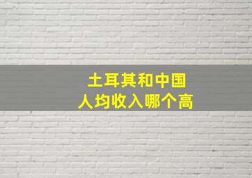 土耳其和中国人均收入哪个高