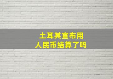 土耳其宣布用人民币结算了吗