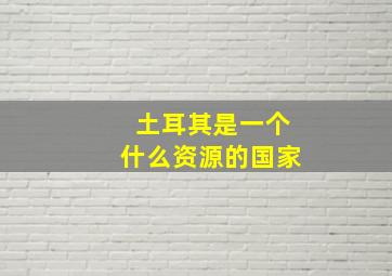 土耳其是一个什么资源的国家