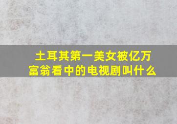 土耳其第一美女被亿万富翁看中的电视剧叫什么