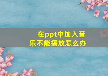 在ppt中加入音乐不能播放怎么办